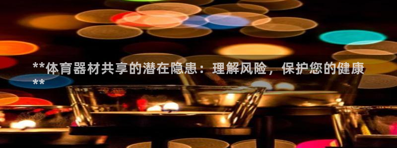 尊龙凯时凯发官网：**体育器材共享的潜在隐患：理解风
