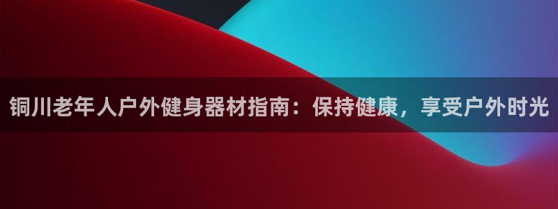 尊龙集团官网：铜川老年人户外健身器材指南：保持健康，